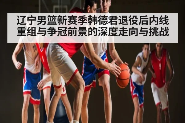 辽宁男篮新赛季韩德君退役后内线重组与争冠前景的深度走向与挑战