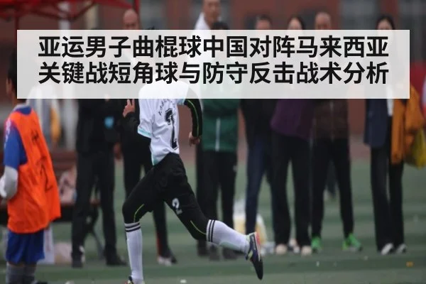 亚运男子曲棍球中国对阵马来西亚关键战短角球与防守反击战术分析