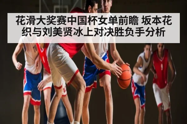 花滑大奖赛中国杯女单前瞻 坂本花织与刘美贤冰上对决胜负手分析